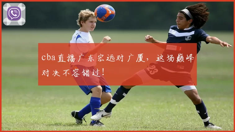 cba直播广东宏远对广厦，这场巅峰对决不容错过！