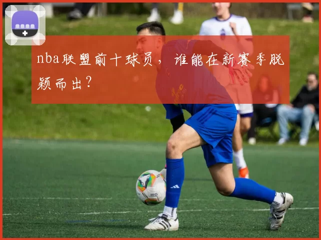 nba联盟前十球员，谁能在新赛季脱颖而出？