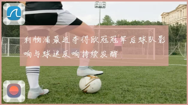 利物浦最近夺得欧冠冠军后球队影响与球迷反响持续发酵