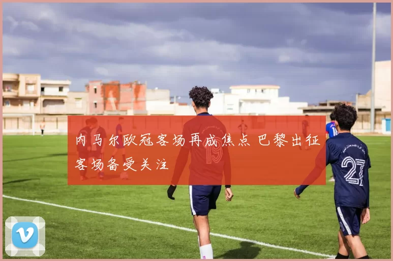 内马尔欧冠客场再成焦点 巴黎出征客场备受关注