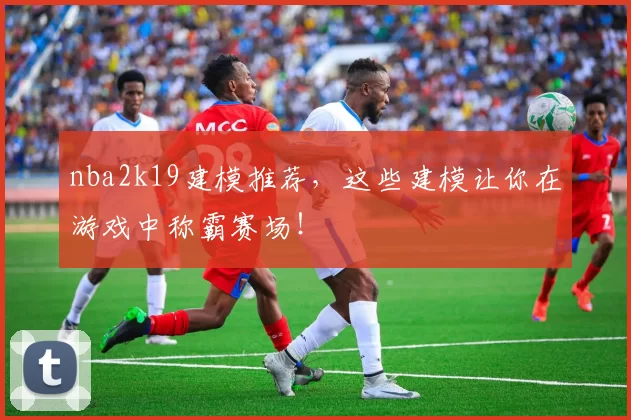 nba2k19建模推荐，这些建模让你在游戏中称霸赛场！