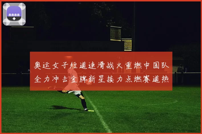 奥运女子短道速滑战火重燃中国队全力冲击金牌新星接力点燃赛道热