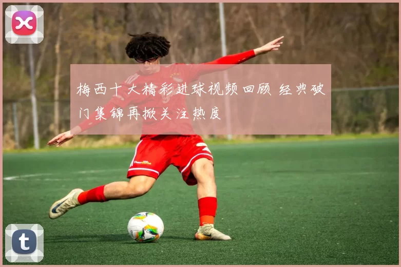 梅西十大精彩进球视频回顾 经典破门集锦再掀关注热度