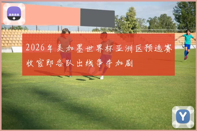 2026年美加墨世界杯亚洲区预选赛收官即各队出线争夺加剧