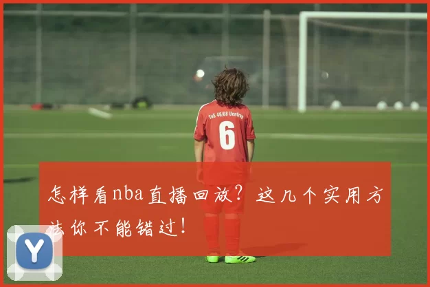 怎样看nba直播回放？这几个实用方法你不能错过！