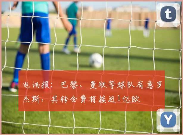 电讯报:巴黎、曼联等球队有意罗杰斯,其转会费将接近1亿欧