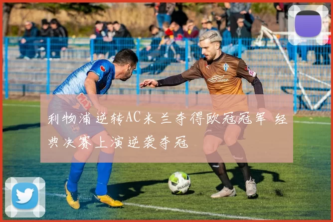 利物浦逆转AC米兰夺得欧冠冠军 经典决赛上演逆袭夺冠