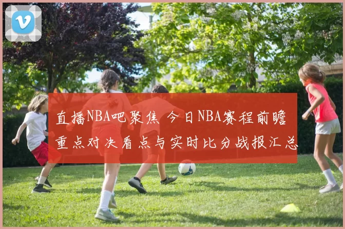 直播NBA吧聚焦 今日NBA赛程前瞻 重点对决看点与实时比分战报汇总