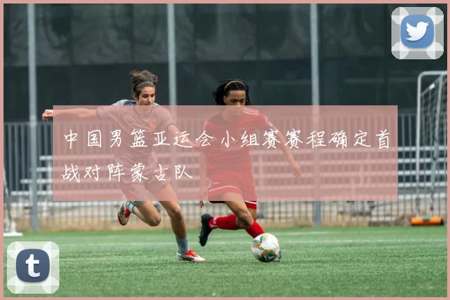 中国男篮亚运会小组赛赛程确定首战对阵蒙古队