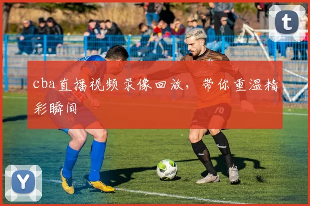cba直播视频录像回放,带你重温精彩瞬间