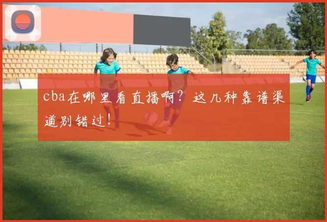cba在哪里看直播啊？这几种靠谱渠道别错过！