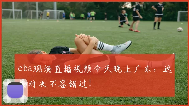cba现场直播视频今天晚上广东，这场对决不容错过！
