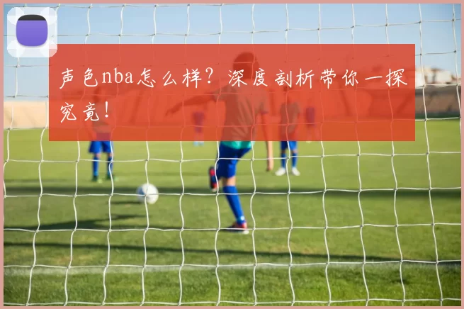 声色nba怎么样？深度剖析带你一探究竟！