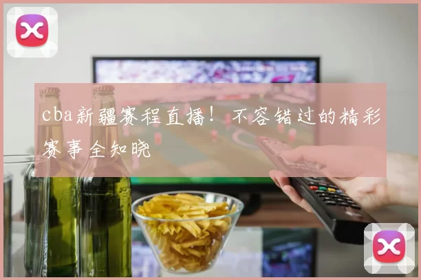 cba新疆赛程直播！不容错过的精彩赛事全知晓