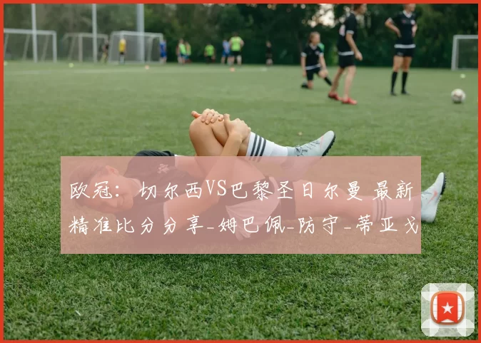 欧冠：切尔西VS巴黎圣日尔曼 最新精准比分分享_姆巴佩_防守_蒂亚戈·席尔瓦