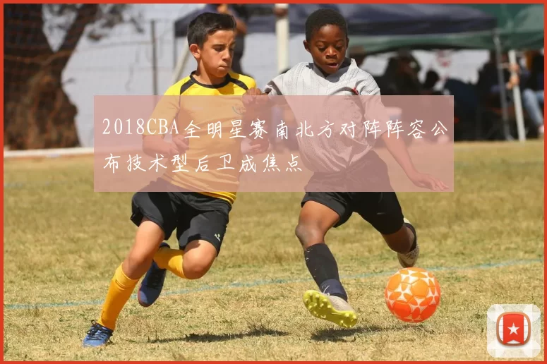 2018CBA全明星赛南北方对阵阵容公布技术型后卫成焦点