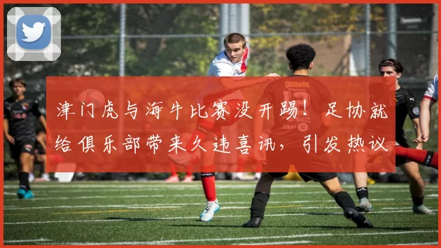 津门虎与海牛比赛没开踢!足协就给俱乐部带来久违喜讯,引发热议