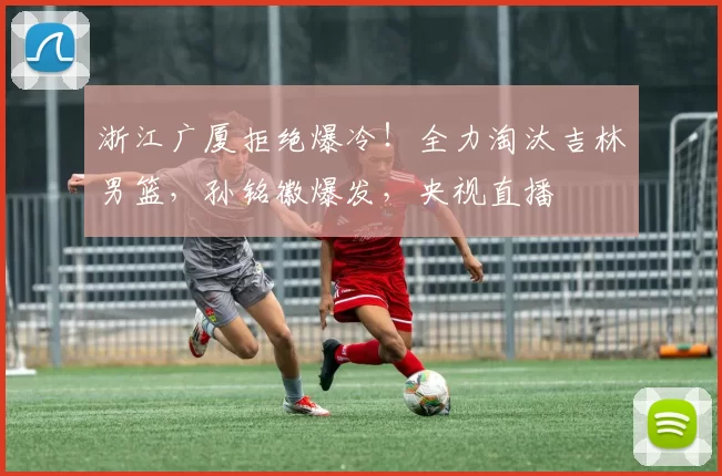 浙江广厦拒绝爆冷!全力淘汰吉林男篮,孙铭徽爆发,央视直播