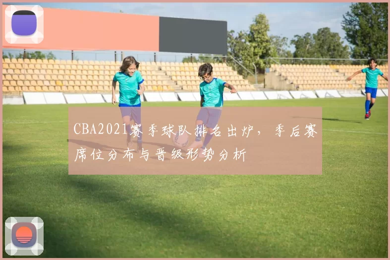 CBA2021赛季球队排名出炉，季后赛席位分布与晋级形势分析