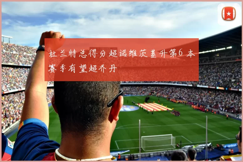 杜兰特总得分超诺维茨基升第6 本赛季有望超乔丹