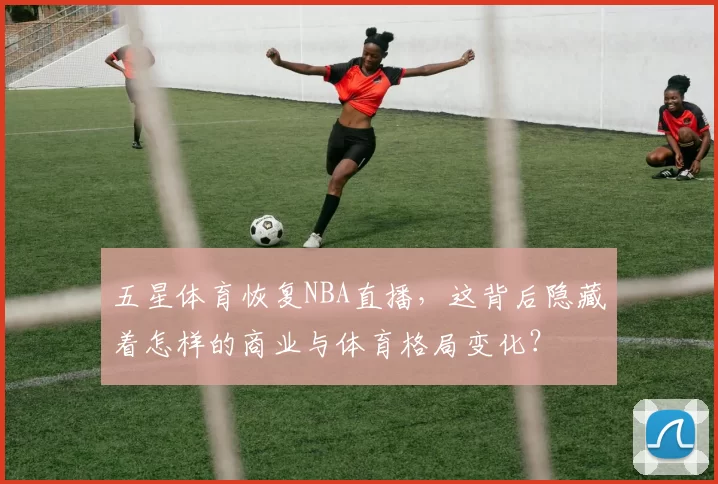 五星体育恢复NBA直播,这背后隐藏着怎样的商业与体育格局变化?