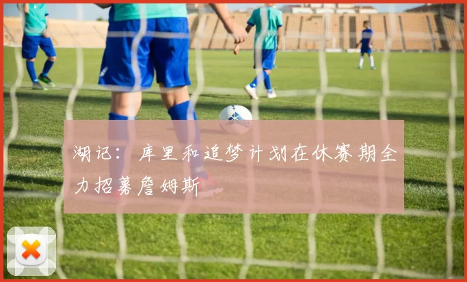 湖记：库里和追梦计划在休赛期全力招募詹姆斯