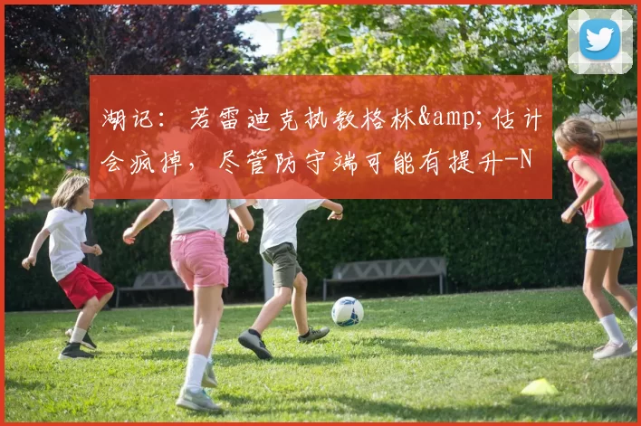 湖记：若雷迪克执教格林&估计会疯掉，尽管防守端可能有提升-NBA新闻