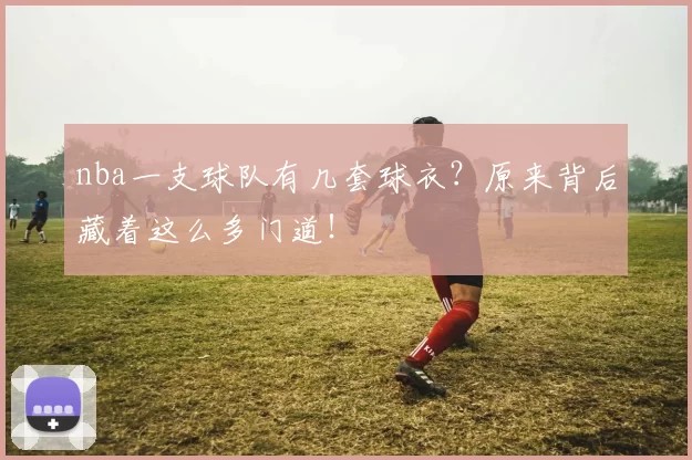 nba一支球队有几套球衣？原来背后藏着这么多门道！