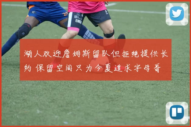 湖人欢迎詹姆斯留队但拒绝提供长约 保留空间只为今夏追求字母哥