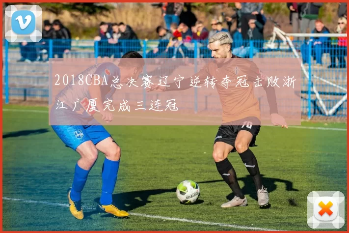 2018CBA总决赛辽宁逆转夺冠击败浙江广厦完成三连冠