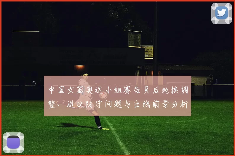 中国女篮奥运小组赛告负后轮换调整、进攻防守问题与出线前景分析