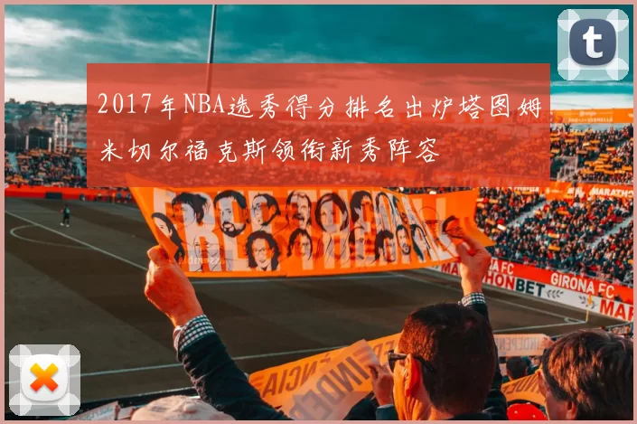 2017年NBA选秀得分排名出炉塔图姆米切尔福克斯领衔新秀阵容