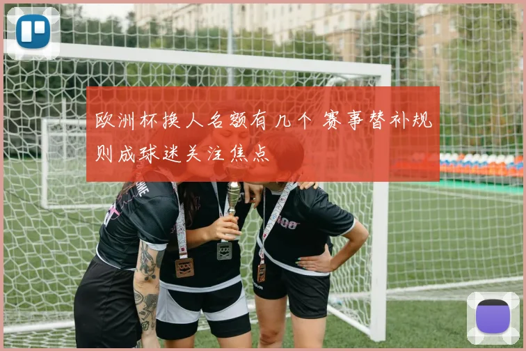 欧洲杯换人名额有几个 赛事替补规则成球迷关注焦点