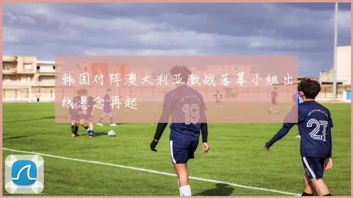 韩国对阵澳大利亚激战落幕小组出线悬念再起