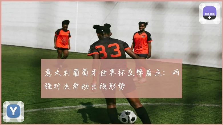 意大利葡萄牙世界杯交锋看点：两强对决牵动出线形势
