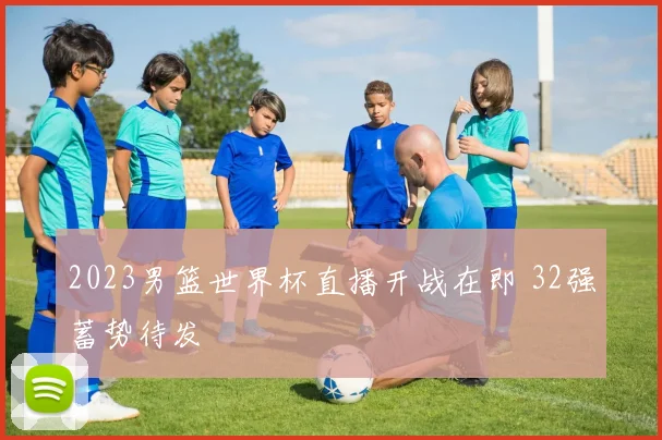 2023男篮世界杯直播开战在即 32强蓄势待发