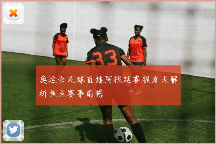 奥运会足球直播阿根廷赛程看点解析焦点赛事前瞻