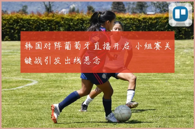 韩国对阵葡萄牙直播开启 小组赛关键战引发出线悬念