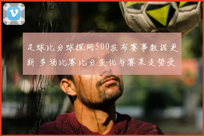 足球比分球探网500发布赛事数据更新 多场比赛比分变化与赛果走势受关注