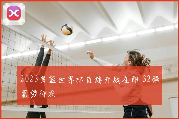 2023男篮世界杯直播开战在即 32强蓄势待发