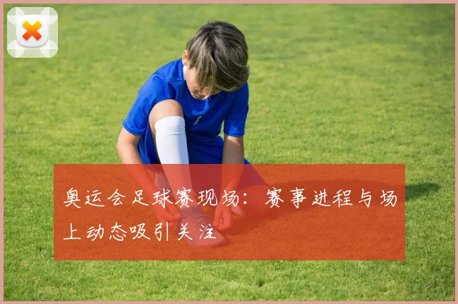 奥运会足球赛现场:赛事进程与场上动态吸引关注