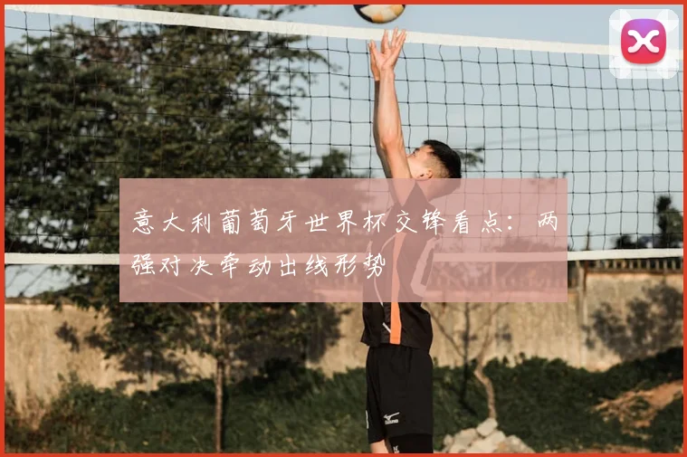 意大利葡萄牙世界杯交锋看点：两强对决牵动出线形势