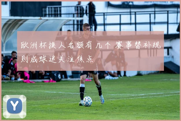 欧洲杯换人名额有几个 赛事替补规则成球迷关注焦点