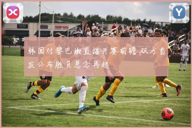 韩国对黎巴嫩直播开赛前瞻 双方首发公布胜负悬念再起