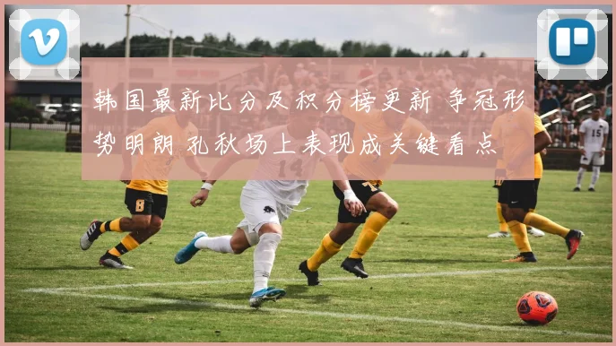 韩国最新比分及积分榜更新 争冠形势明朗 孔秋场上表现成关键看点
