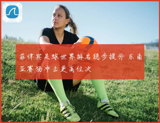 菲律宾足球世界排名稳步提升 东南亚赛场冲击更高位次