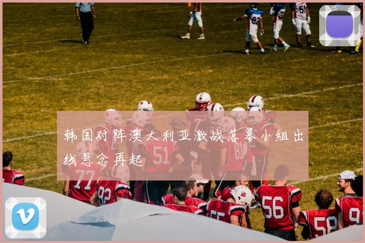 韩国对阵澳大利亚激战落幕小组出线悬念再起