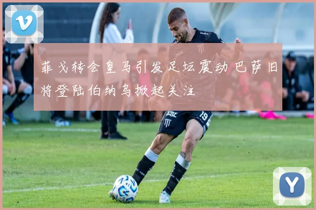菲戈转会皇马引发足坛震动 巴萨旧将登陆伯纳乌掀起关注